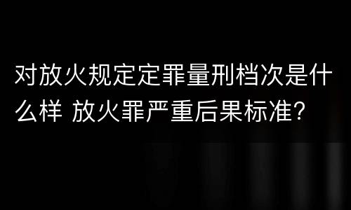 对放火规定定罪量刑档次是什么样 放火罪严重后果标准?