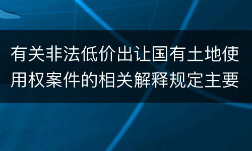 有关非法低价出让国有土地使用权案件的相关解释规定主要内容有哪些