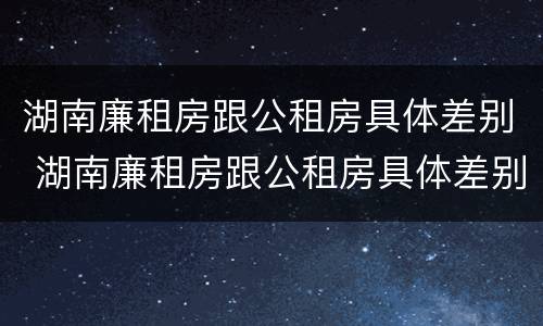 湖南廉租房跟公租房具体差别 湖南廉租房跟公租房具体差别是什么