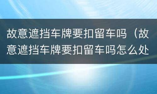 故意遮挡车牌要扣留车吗（故意遮挡车牌要扣留车吗怎么处罚）