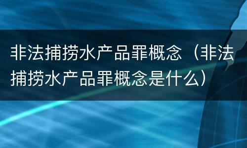 非法捕捞水产品罪概念（非法捕捞水产品罪概念是什么）