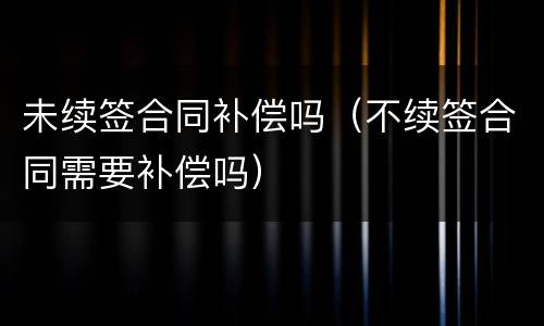 未续签合同补偿吗（不续签合同需要补偿吗）