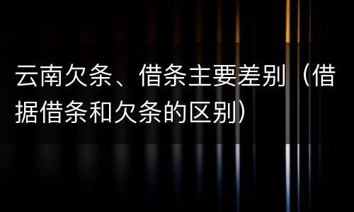云南欠条、借条主要差别（借据借条和欠条的区别）