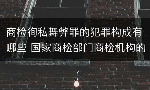 商检徇私舞弊罪的犯罪构成有哪些 国家商检部门商检机构的工作人员徇私舞弊伪造检验结果