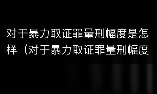 对于暴力取证罪量刑幅度是怎样（对于暴力取证罪量刑幅度是怎样计算的）