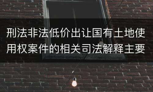 刑法非法低价出让国有土地使用权案件的相关司法解释主要规定都有哪些