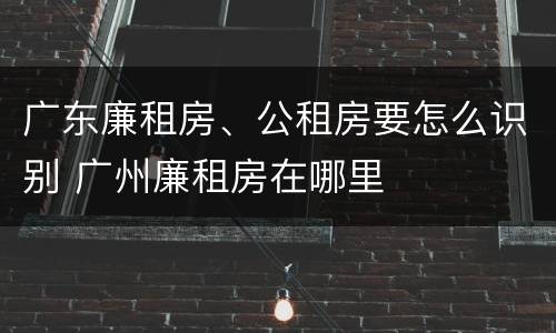 广东廉租房、公租房要怎么识别 广州廉租房在哪里