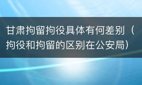 甘肃拘留拘役具体有何差别（拘役和拘留的区别在公安局）