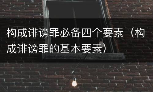 构成诽谤罪必备四个要素（构成诽谤罪的基本要素）