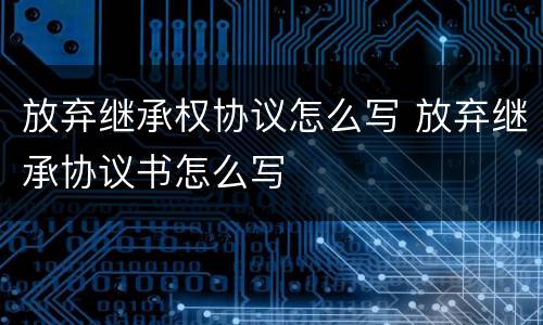放弃继承权协议怎么写 放弃继承协议书怎么写