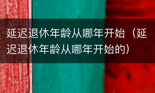 延迟退休年龄从哪年开始（延迟退休年龄从哪年开始的）