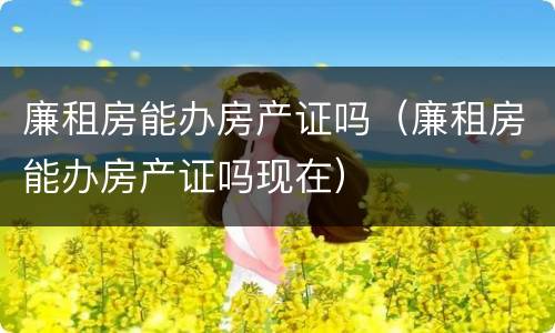 廉租房能办房产证吗（廉租房能办房产证吗现在）