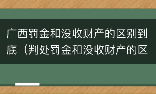 广西罚金和没收财产的区别到底（判处罚金和没收财产的区别）