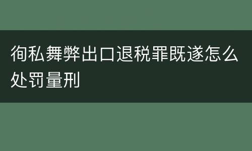 徇私舞弊出口退税罪既遂怎么处罚量刑