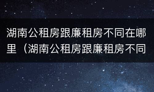 湖南公租房跟廉租房不同在哪里（湖南公租房跟廉租房不同在哪里查）