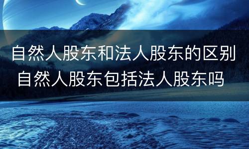 自然人股东和法人股东的区别 自然人股东包括法人股东吗