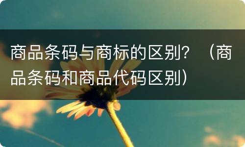 商品条码与商标的区别？（商品条码和商品代码区别）