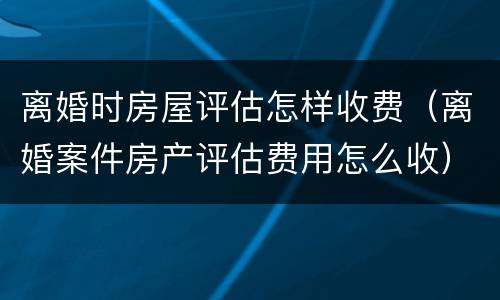 离婚时房屋评估怎样收费（离婚案件房产评估费用怎么收）