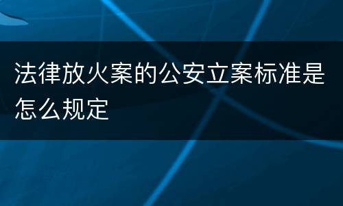 法律放火案的公安立案标准是怎么规定
