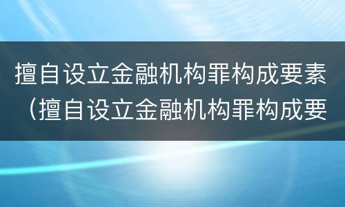 擅自设立金融机构罪构成要素（擅自设立金融机构罪构成要素是什么）