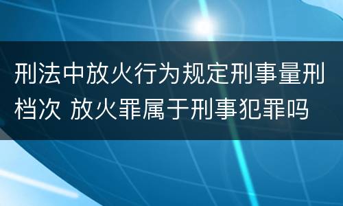 刑法中放火行为规定刑事量刑档次 放火罪属于刑事犯罪吗