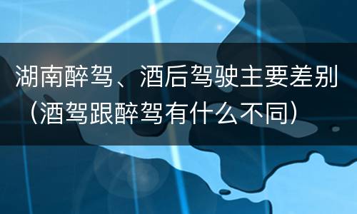 湖南醉驾、酒后驾驶主要差别（酒驾跟醉驾有什么不同）