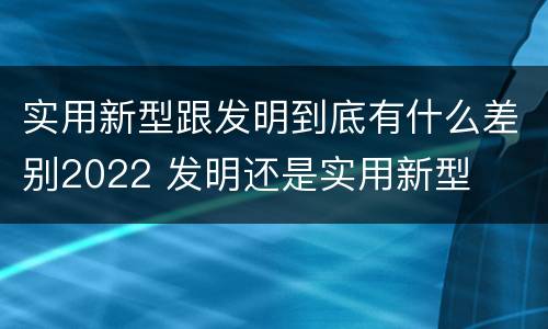 实用新型跟发明到底有什么差别2022 发明还是实用新型