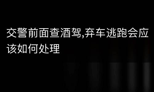 交警前面查酒驾,弃车逃跑会应该如何处理