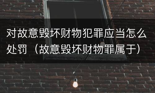 对故意毁坏财物犯罪应当怎么处罚（故意毁坏财物罪属于）