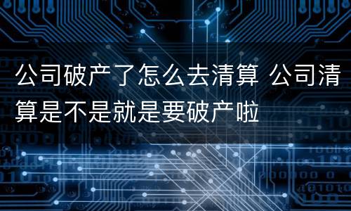 公司破产了怎么去清算 公司清算是不是就是要破产啦