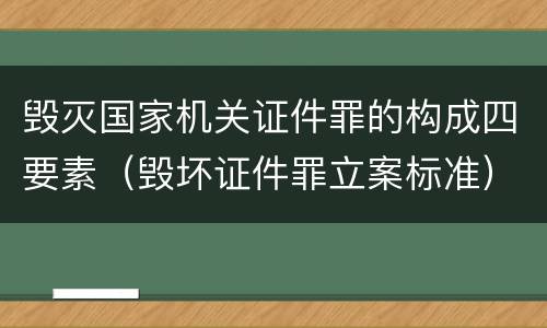 毁灭国家机关证件罪的构成四要素（毁坏证件罪立案标准）