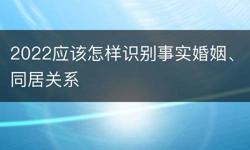 2022应该怎样识别事实婚姻、同居关系