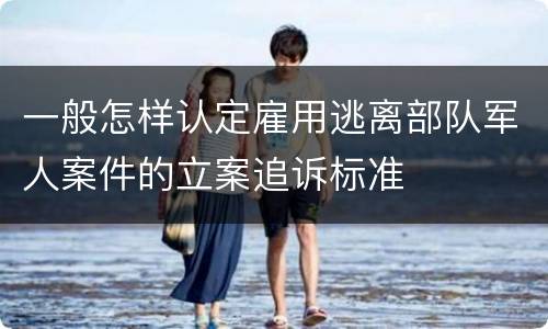 一般怎样认定雇用逃离部队军人案件的立案追诉标准