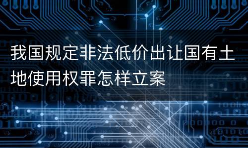 我国规定非法低价出让国有土地使用权罪怎样立案