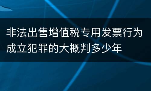 非法出售增值税专用发票行为成立犯罪的大概判多少年