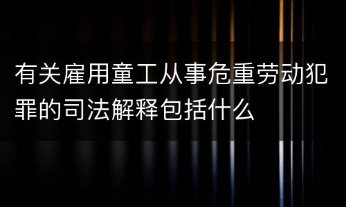 有关雇用童工从事危重劳动犯罪的司法解释包括什么