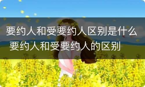 要约人和受要约人区别是什么 要约人和受要约人的区别