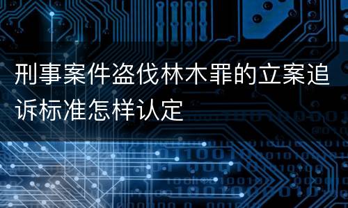 刑事案件盗伐林木罪的立案追诉标准怎样认定