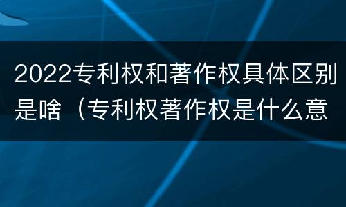 2022专利权和著作权具体区别是啥（专利权著作权是什么意思）