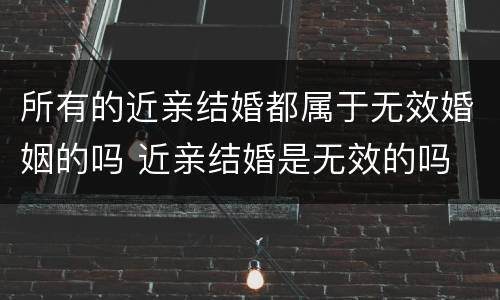 所有的近亲结婚都属于无效婚姻的吗 近亲结婚是无效的吗