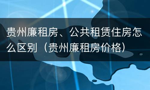 贵州廉租房、公共租赁住房怎么区别（贵州廉租房价格）