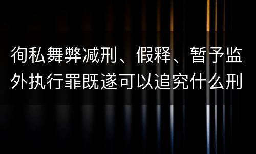 徇私舞弊减刑、假释、暂予监外执行罪既遂可以追究什么刑事责任