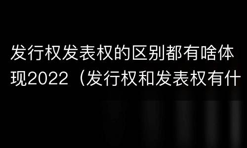 发行权发表权的区别都有啥体现2022（发行权和发表权有什么区别）