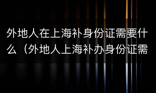 外地人在上海补身份证需要什么（外地人上海补办身份证需要什么）