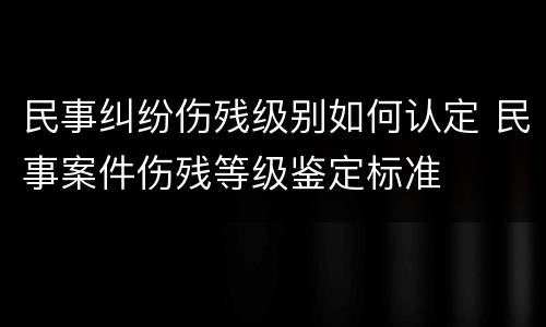 民事纠纷伤残级别如何认定 民事案件伤残等级鉴定标准
