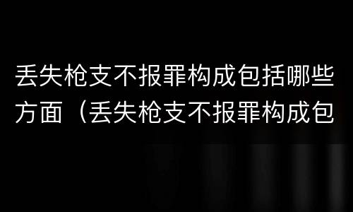 丢失枪支不报罪构成包括哪些方面（丢失枪支不报罪构成包括哪些方面的内容）
