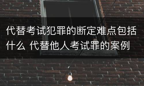 代替考试犯罪的断定难点包括什么 代替他人考试罪的案例