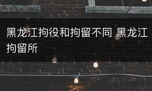 黑龙江拘役和拘留不同 黑龙江拘留所