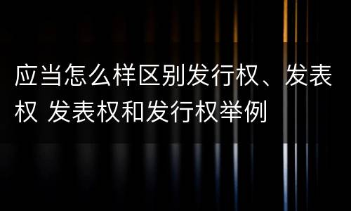 应当怎么样区别发行权、发表权 发表权和发行权举例