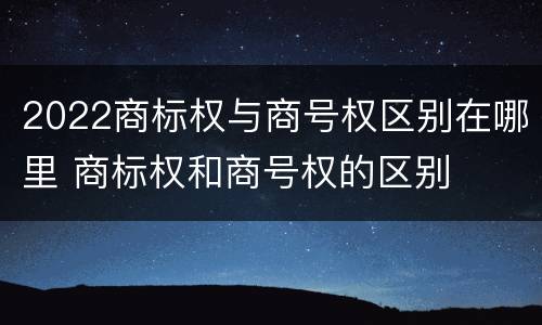2022商标权与商号权区别在哪里 商标权和商号权的区别
